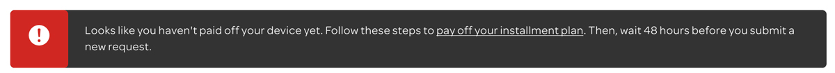 Looks like you haven't paid off your device yet. Follow these steps to pay off your installment plan. Then, wait 48 hours before you submit a new request.